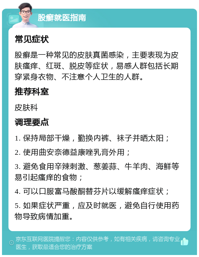 股癣就医指南 常见症状 股癣是一种常见的皮肤真菌感染，主要表现为皮肤瘙痒、红斑、脱皮等症状，易感人群包括长期穿紧身衣物、不注意个人卫生的人群。 推荐科室 皮肤科 调理要点 1. 保持局部干燥，勤换内裤、袜子并晒太阳； 2. 使用曲安奈德益康唑乳膏外用； 3. 避免食用辛辣刺激、葱姜蒜、牛羊肉、海鲜等易引起瘙痒的食物； 4. 可以口服富马酸酮替芬片以缓解瘙痒症状； 5. 如果症状严重，应及时就医，避免自行使用药物导致病情加重。