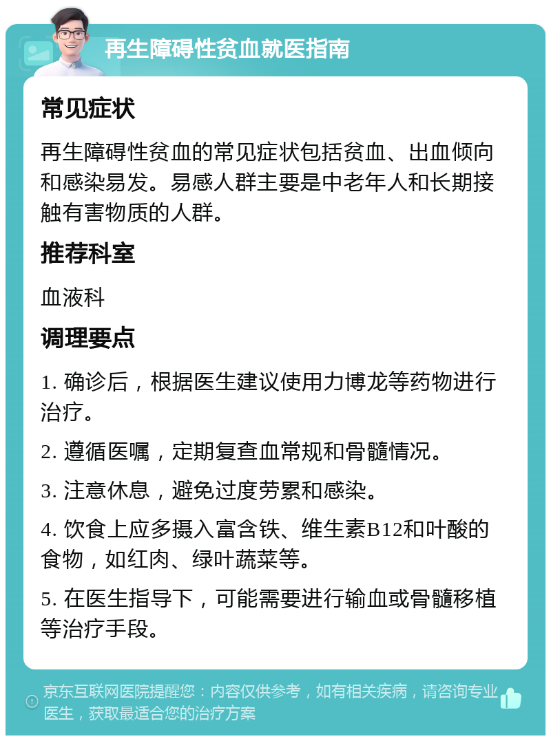 再生障碍性贫血就医指南 常见症状 再生障碍性贫血的常见症状包括贫血、出血倾向和感染易发。易感人群主要是中老年人和长期接触有害物质的人群。 推荐科室 血液科 调理要点 1. 确诊后，根据医生建议使用力博龙等药物进行治疗。 2. 遵循医嘱，定期复查血常规和骨髓情况。 3. 注意休息，避免过度劳累和感染。 4. 饮食上应多摄入富含铁、维生素B12和叶酸的食物，如红肉、绿叶蔬菜等。 5. 在医生指导下，可能需要进行输血或骨髓移植等治疗手段。