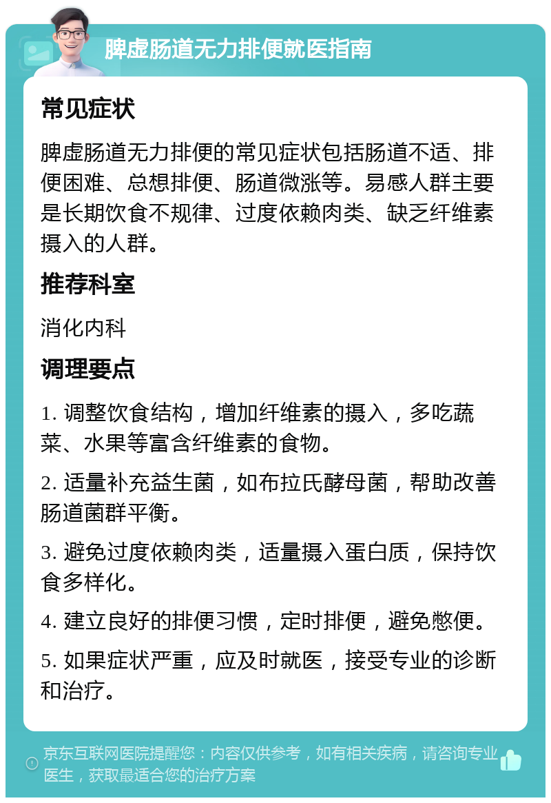 脾虚肠道无力排便就医指南 常见症状 脾虚肠道无力排便的常见症状包括肠道不适、排便困难、总想排便、肠道微涨等。易感人群主要是长期饮食不规律、过度依赖肉类、缺乏纤维素摄入的人群。 推荐科室 消化内科 调理要点 1. 调整饮食结构，增加纤维素的摄入，多吃蔬菜、水果等富含纤维素的食物。 2. 适量补充益生菌，如布拉氏酵母菌，帮助改善肠道菌群平衡。 3. 避免过度依赖肉类，适量摄入蛋白质，保持饮食多样化。 4. 建立良好的排便习惯，定时排便，避免憋便。 5. 如果症状严重，应及时就医，接受专业的诊断和治疗。