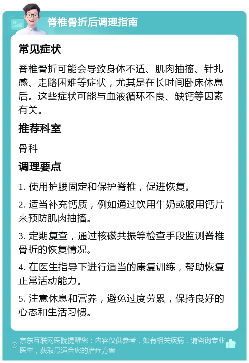 脊椎骨折后调理指南 常见症状 脊椎骨折可能会导致身体不适、肌肉抽搐、针扎感、走路困难等症状，尤其是在长时间卧床休息后。这些症状可能与血液循环不良、缺钙等因素有关。 推荐科室 骨科 调理要点 1. 使用护腰固定和保护脊椎，促进恢复。 2. 适当补充钙质，例如通过饮用牛奶或服用钙片来预防肌肉抽搐。 3. 定期复查，通过核磁共振等检查手段监测脊椎骨折的恢复情况。 4. 在医生指导下进行适当的康复训练，帮助恢复正常活动能力。 5. 注意休息和营养，避免过度劳累，保持良好的心态和生活习惯。