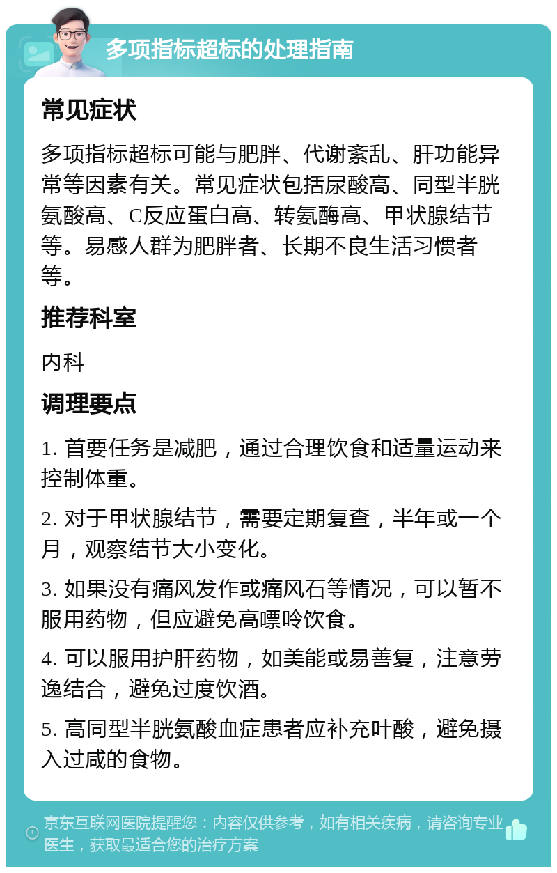 多项指标超标的处理指南 常见症状 多项指标超标可能与肥胖、代谢紊乱、肝功能异常等因素有关。常见症状包括尿酸高、同型半胱氨酸高、C反应蛋白高、转氨酶高、甲状腺结节等。易感人群为肥胖者、长期不良生活习惯者等。 推荐科室 内科 调理要点 1. 首要任务是减肥，通过合理饮食和适量运动来控制体重。 2. 对于甲状腺结节，需要定期复查，半年或一个月，观察结节大小变化。 3. 如果没有痛风发作或痛风石等情况，可以暂不服用药物，但应避免高嘌呤饮食。 4. 可以服用护肝药物，如美能或易善复，注意劳逸结合，避免过度饮酒。 5. 高同型半胱氨酸血症患者应补充叶酸，避免摄入过咸的食物。