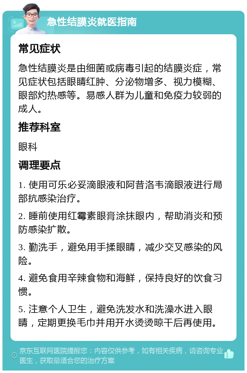 急性结膜炎就医指南 常见症状 急性结膜炎是由细菌或病毒引起的结膜炎症，常见症状包括眼睛红肿、分泌物增多、视力模糊、眼部灼热感等。易感人群为儿童和免疫力较弱的成人。 推荐科室 眼科 调理要点 1. 使用可乐必妥滴眼液和阿昔洛韦滴眼液进行局部抗感染治疗。 2. 睡前使用红霉素眼膏涂抹眼内，帮助消炎和预防感染扩散。 3. 勤洗手，避免用手揉眼睛，减少交叉感染的风险。 4. 避免食用辛辣食物和海鲜，保持良好的饮食习惯。 5. 注意个人卫生，避免洗发水和洗澡水进入眼睛，定期更换毛巾并用开水烫烫晾干后再使用。