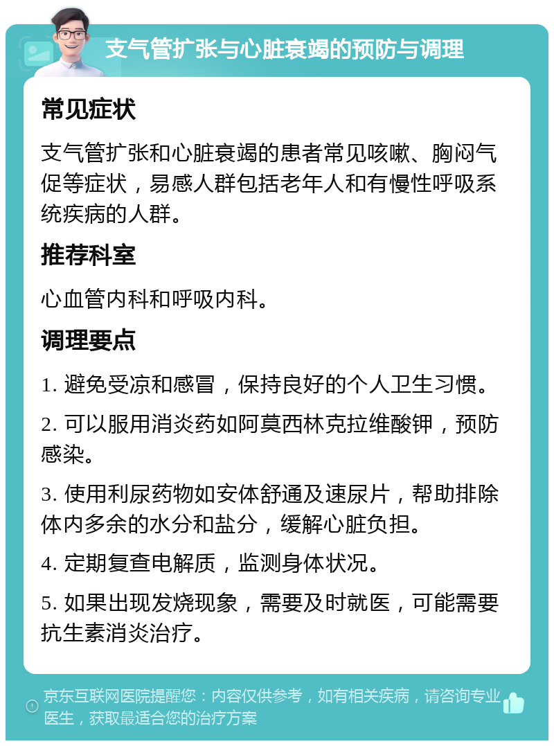 支气管扩张与心脏衰竭的预防与调理 常见症状 支气管扩张和心脏衰竭的患者常见咳嗽、胸闷气促等症状，易感人群包括老年人和有慢性呼吸系统疾病的人群。 推荐科室 心血管内科和呼吸内科。 调理要点 1. 避免受凉和感冒，保持良好的个人卫生习惯。 2. 可以服用消炎药如阿莫西林克拉维酸钾，预防感染。 3. 使用利尿药物如安体舒通及速尿片，帮助排除体内多余的水分和盐分，缓解心脏负担。 4. 定期复查电解质，监测身体状况。 5. 如果出现发烧现象，需要及时就医，可能需要抗生素消炎治疗。