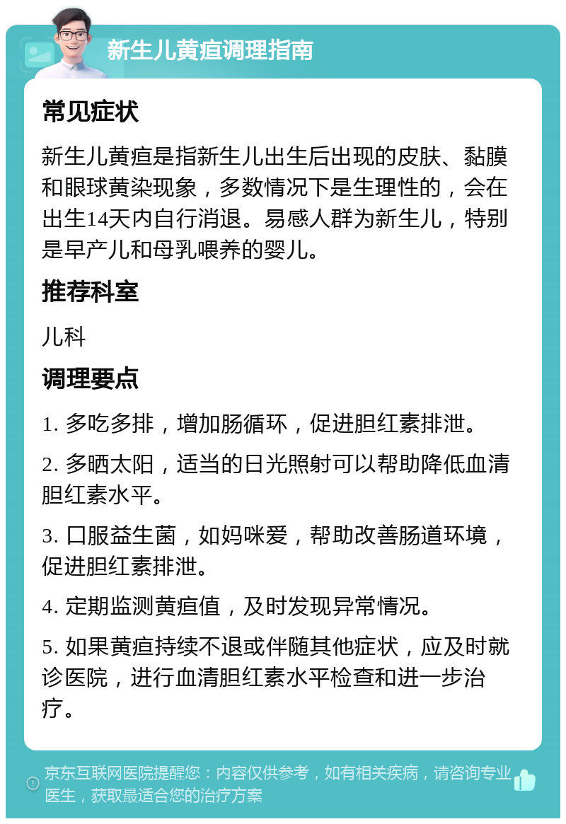 新生儿黄疸调理指南 常见症状 新生儿黄疸是指新生儿出生后出现的皮肤、黏膜和眼球黄染现象，多数情况下是生理性的，会在出生14天内自行消退。易感人群为新生儿，特别是早产儿和母乳喂养的婴儿。 推荐科室 儿科 调理要点 1. 多吃多排，增加肠循环，促进胆红素排泄。 2. 多晒太阳，适当的日光照射可以帮助降低血清胆红素水平。 3. 口服益生菌，如妈咪爱，帮助改善肠道环境，促进胆红素排泄。 4. 定期监测黄疸值，及时发现异常情况。 5. 如果黄疸持续不退或伴随其他症状，应及时就诊医院，进行血清胆红素水平检查和进一步治疗。