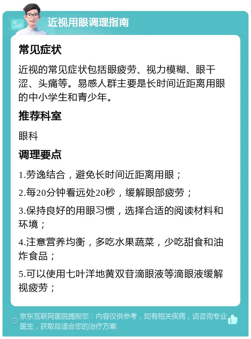 近视用眼调理指南 常见症状 近视的常见症状包括眼疲劳、视力模糊、眼干涩、头痛等。易感人群主要是长时间近距离用眼的中小学生和青少年。 推荐科室 眼科 调理要点 1.劳逸结合，避免长时间近距离用眼； 2.每20分钟看远处20秒，缓解眼部疲劳； 3.保持良好的用眼习惯，选择合适的阅读材料和环境； 4.注意营养均衡，多吃水果蔬菜，少吃甜食和油炸食品； 5.可以使用七叶洋地黄双苷滴眼液等滴眼液缓解视疲劳；