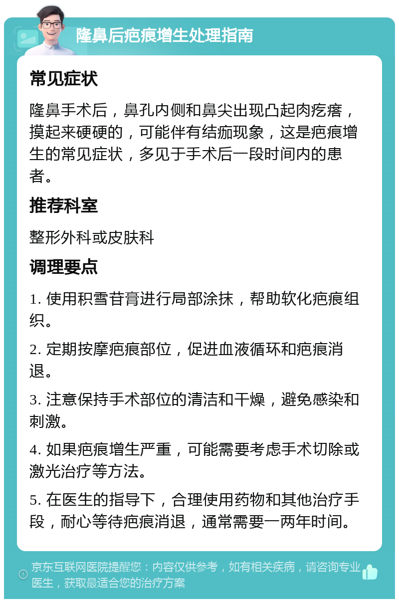 隆鼻后疤痕增生处理指南 常见症状 隆鼻手术后，鼻孔内侧和鼻尖出现凸起肉疙瘩，摸起来硬硬的，可能伴有结痂现象，这是疤痕增生的常见症状，多见于手术后一段时间内的患者。 推荐科室 整形外科或皮肤科 调理要点 1. 使用积雪苷膏进行局部涂抹，帮助软化疤痕组织。 2. 定期按摩疤痕部位，促进血液循环和疤痕消退。 3. 注意保持手术部位的清洁和干燥，避免感染和刺激。 4. 如果疤痕增生严重，可能需要考虑手术切除或激光治疗等方法。 5. 在医生的指导下，合理使用药物和其他治疗手段，耐心等待疤痕消退，通常需要一两年时间。