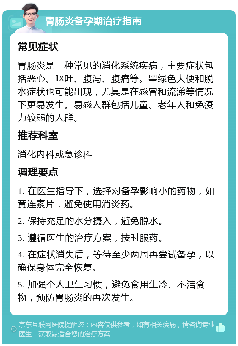 胃肠炎备孕期治疗指南 常见症状 胃肠炎是一种常见的消化系统疾病，主要症状包括恶心、呕吐、腹泻、腹痛等。墨绿色大便和脱水症状也可能出现，尤其是在感冒和流涕等情况下更易发生。易感人群包括儿童、老年人和免疫力较弱的人群。 推荐科室 消化内科或急诊科 调理要点 1. 在医生指导下，选择对备孕影响小的药物，如黄连素片，避免使用消炎药。 2. 保持充足的水分摄入，避免脱水。 3. 遵循医生的治疗方案，按时服药。 4. 在症状消失后，等待至少两周再尝试备孕，以确保身体完全恢复。 5. 加强个人卫生习惯，避免食用生冷、不洁食物，预防胃肠炎的再次发生。