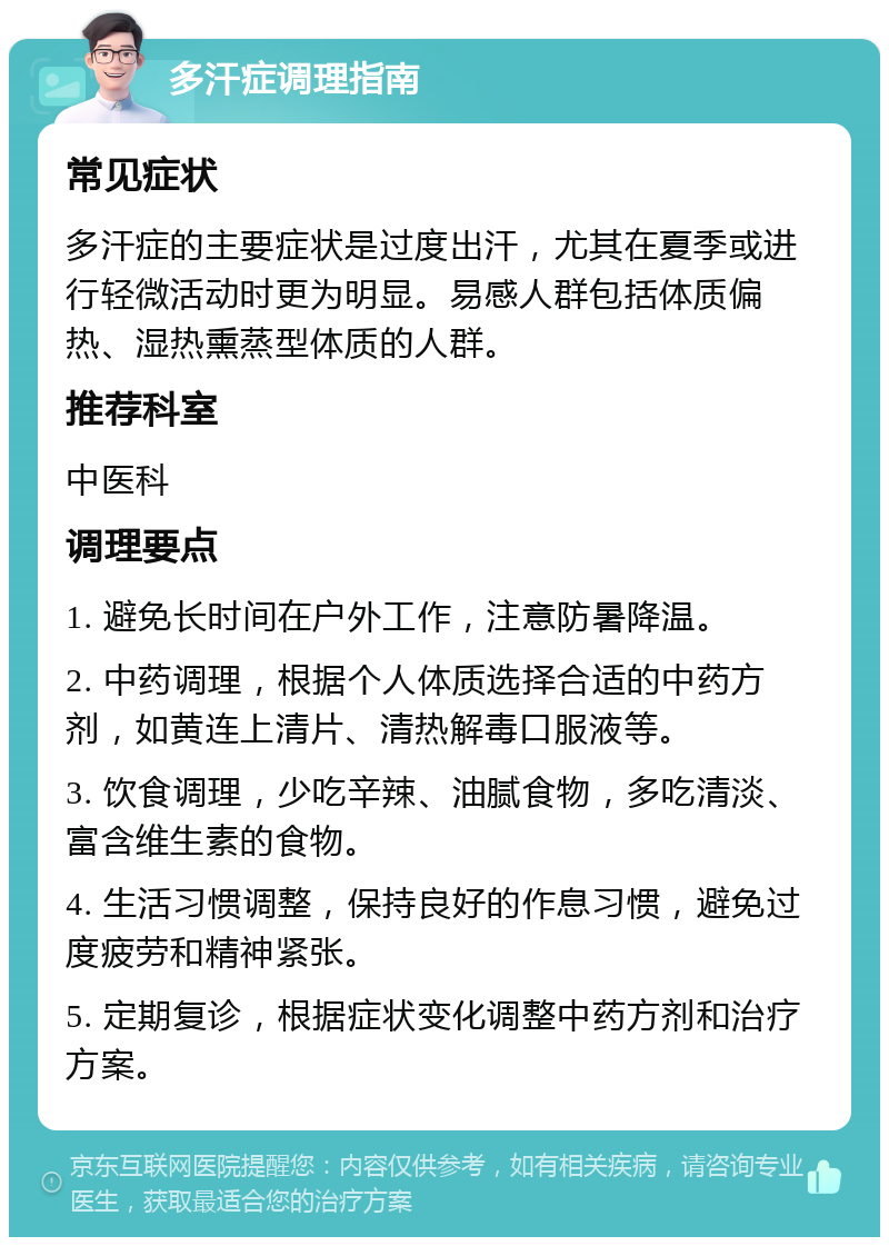 多汗症调理指南 常见症状 多汗症的主要症状是过度出汗，尤其在夏季或进行轻微活动时更为明显。易感人群包括体质偏热、湿热熏蒸型体质的人群。 推荐科室 中医科 调理要点 1. 避免长时间在户外工作，注意防暑降温。 2. 中药调理，根据个人体质选择合适的中药方剂，如黄连上清片、清热解毒口服液等。 3. 饮食调理，少吃辛辣、油腻食物，多吃清淡、富含维生素的食物。 4. 生活习惯调整，保持良好的作息习惯，避免过度疲劳和精神紧张。 5. 定期复诊，根据症状变化调整中药方剂和治疗方案。