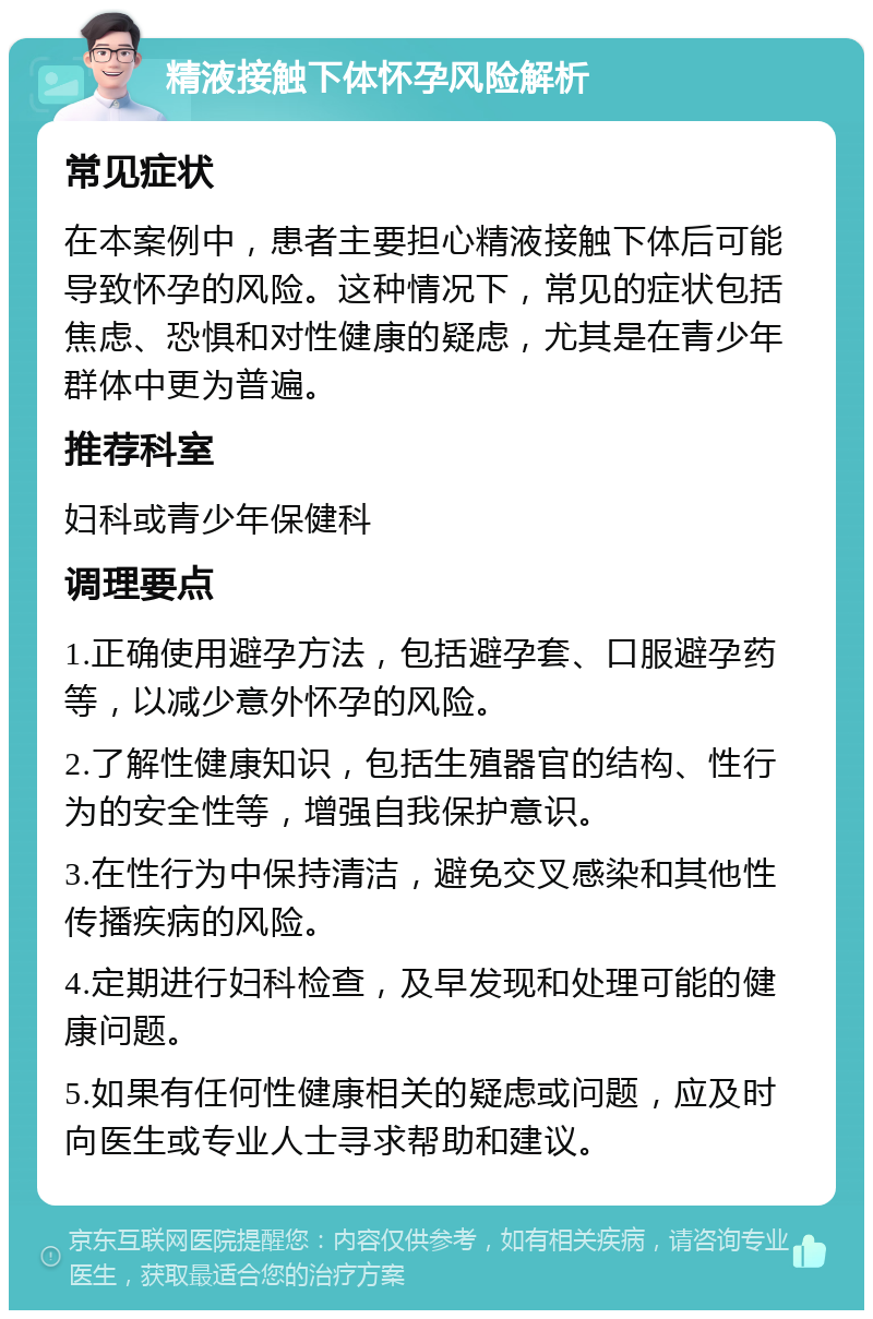 精液接触下体怀孕风险解析 常见症状 在本案例中，患者主要担心精液接触下体后可能导致怀孕的风险。这种情况下，常见的症状包括焦虑、恐惧和对性健康的疑虑，尤其是在青少年群体中更为普遍。 推荐科室 妇科或青少年保健科 调理要点 1.正确使用避孕方法，包括避孕套、口服避孕药等，以减少意外怀孕的风险。 2.了解性健康知识，包括生殖器官的结构、性行为的安全性等，增强自我保护意识。 3.在性行为中保持清洁，避免交叉感染和其他性传播疾病的风险。 4.定期进行妇科检查，及早发现和处理可能的健康问题。 5.如果有任何性健康相关的疑虑或问题，应及时向医生或专业人士寻求帮助和建议。