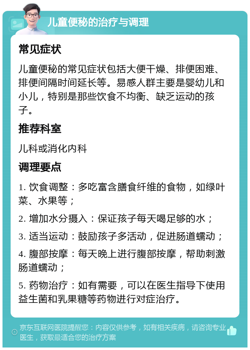 儿童便秘的治疗与调理 常见症状 儿童便秘的常见症状包括大便干燥、排便困难、排便间隔时间延长等。易感人群主要是婴幼儿和小儿，特别是那些饮食不均衡、缺乏运动的孩子。 推荐科室 儿科或消化内科 调理要点 1. 饮食调整：多吃富含膳食纤维的食物，如绿叶菜、水果等； 2. 增加水分摄入：保证孩子每天喝足够的水； 3. 适当运动：鼓励孩子多活动，促进肠道蠕动； 4. 腹部按摩：每天晚上进行腹部按摩，帮助刺激肠道蠕动； 5. 药物治疗：如有需要，可以在医生指导下使用益生菌和乳果糖等药物进行对症治疗。