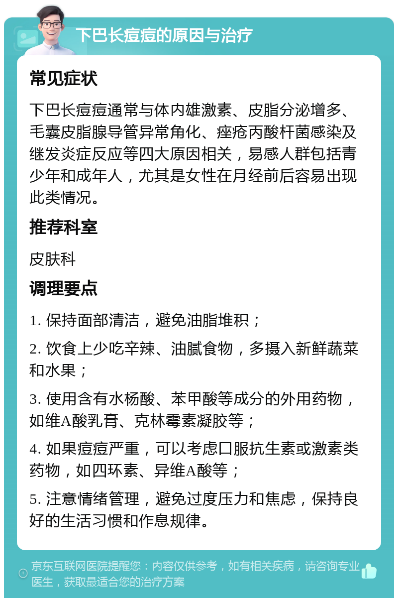 下巴长痘痘的原因与治疗 常见症状 下巴长痘痘通常与体内雄激素、皮脂分泌增多、毛囊皮脂腺导管异常角化、痤疮丙酸杆菌感染及继发炎症反应等四大原因相关，易感人群包括青少年和成年人，尤其是女性在月经前后容易出现此类情况。 推荐科室 皮肤科 调理要点 1. 保持面部清洁，避免油脂堆积； 2. 饮食上少吃辛辣、油腻食物，多摄入新鲜蔬菜和水果； 3. 使用含有水杨酸、苯甲酸等成分的外用药物，如维A酸乳膏、克林霉素凝胶等； 4. 如果痘痘严重，可以考虑口服抗生素或激素类药物，如四环素、异维A酸等； 5. 注意情绪管理，避免过度压力和焦虑，保持良好的生活习惯和作息规律。