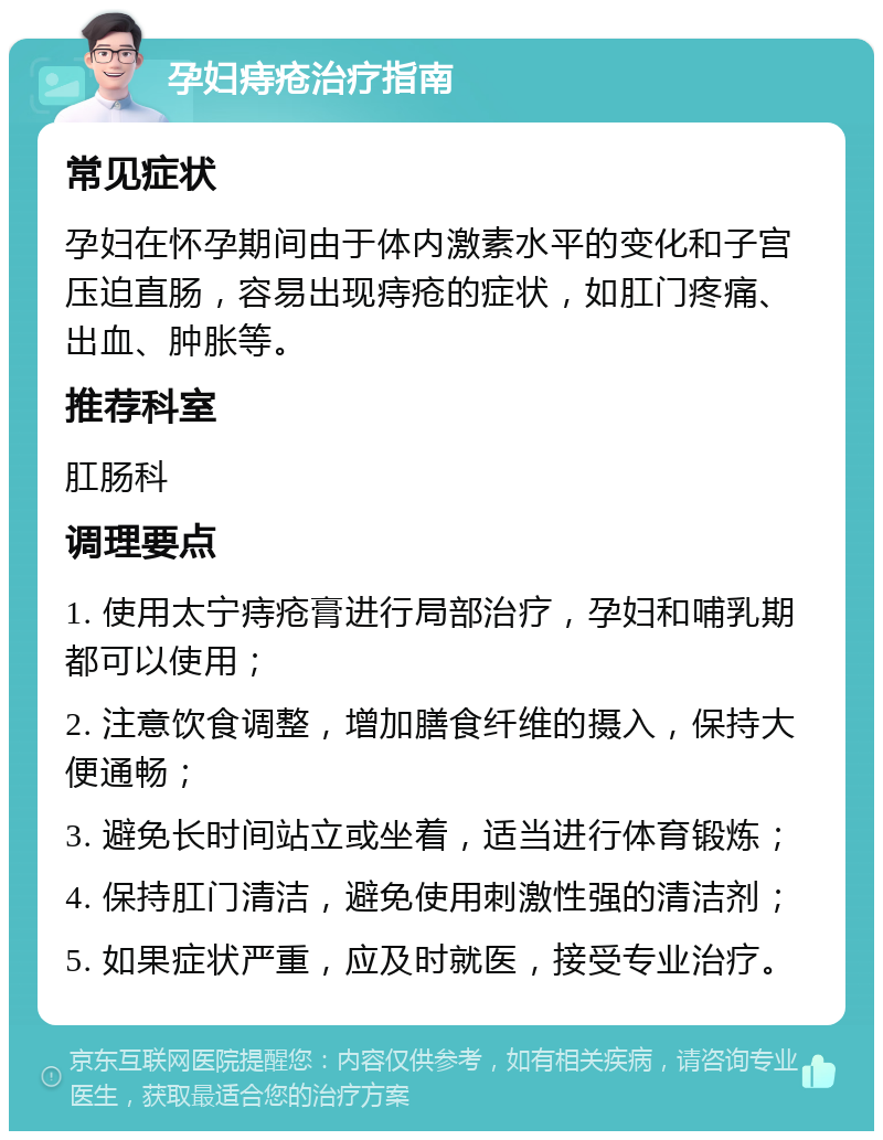 孕妇痔疮治疗指南 常见症状 孕妇在怀孕期间由于体内激素水平的变化和子宫压迫直肠，容易出现痔疮的症状，如肛门疼痛、出血、肿胀等。 推荐科室 肛肠科 调理要点 1. 使用太宁痔疮膏进行局部治疗，孕妇和哺乳期都可以使用； 2. 注意饮食调整，增加膳食纤维的摄入，保持大便通畅； 3. 避免长时间站立或坐着，适当进行体育锻炼； 4. 保持肛门清洁，避免使用刺激性强的清洁剂； 5. 如果症状严重，应及时就医，接受专业治疗。