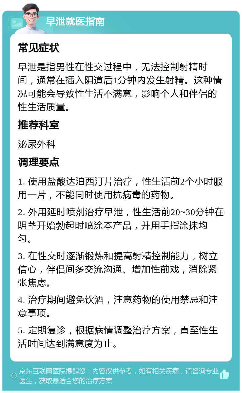 早泄就医指南 常见症状 早泄是指男性在性交过程中，无法控制射精时间，通常在插入阴道后1分钟内发生射精。这种情况可能会导致性生活不满意，影响个人和伴侣的性生活质量。 推荐科室 泌尿外科 调理要点 1. 使用盐酸达泊西汀片治疗，性生活前2个小时服用一片，不能同时使用抗病毒的药物。 2. 外用延时喷剂治疗早泄，性生活前20~30分钟在阴茎开始勃起时喷涂本产品，并用手指涂抹均匀。 3. 在性交时逐渐锻炼和提高射精控制能力，树立信心，伴侣间多交流沟通、增加性前戏，消除紧张焦虑。 4. 治疗期间避免饮酒，注意药物的使用禁忌和注意事项。 5. 定期复诊，根据病情调整治疗方案，直至性生活时间达到满意度为止。