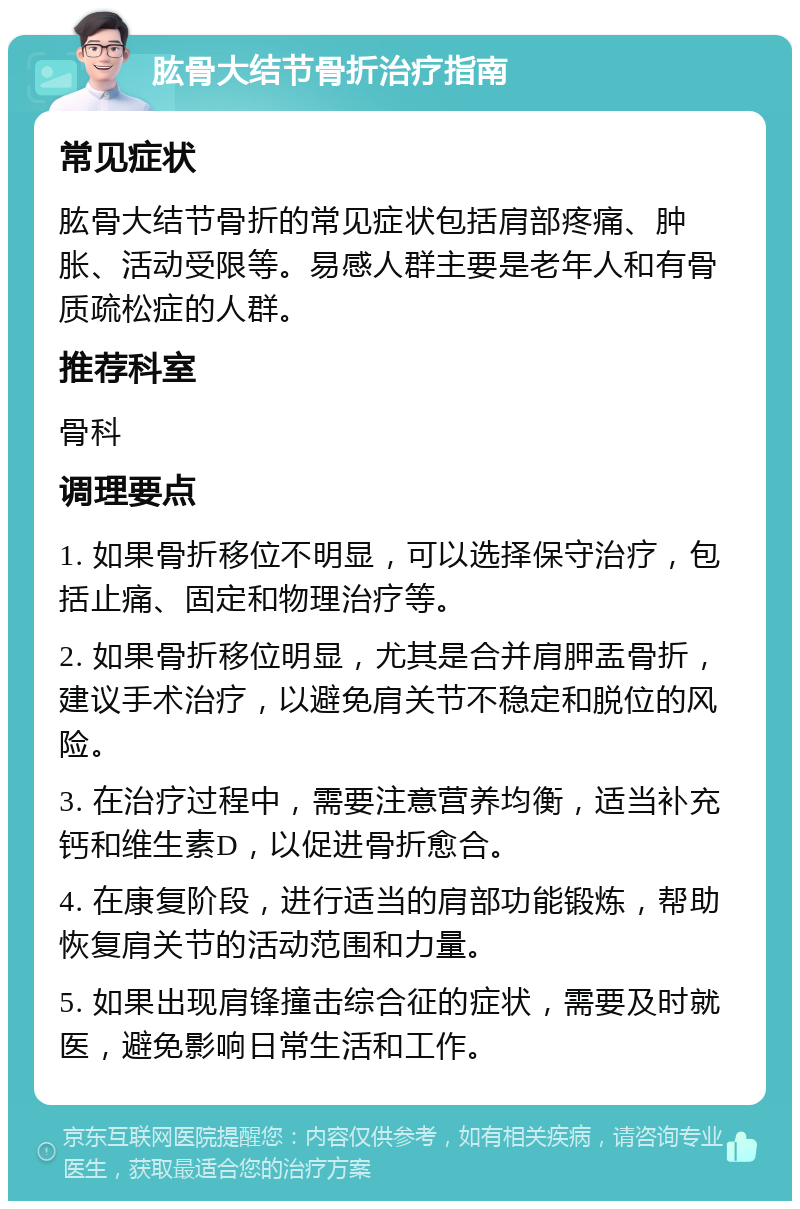 肱骨大结节骨折治疗指南 常见症状 肱骨大结节骨折的常见症状包括肩部疼痛、肿胀、活动受限等。易感人群主要是老年人和有骨质疏松症的人群。 推荐科室 骨科 调理要点 1. 如果骨折移位不明显，可以选择保守治疗，包括止痛、固定和物理治疗等。 2. 如果骨折移位明显，尤其是合并肩胛盂骨折，建议手术治疗，以避免肩关节不稳定和脱位的风险。 3. 在治疗过程中，需要注意营养均衡，适当补充钙和维生素D，以促进骨折愈合。 4. 在康复阶段，进行适当的肩部功能锻炼，帮助恢复肩关节的活动范围和力量。 5. 如果出现肩锋撞击综合征的症状，需要及时就医，避免影响日常生活和工作。