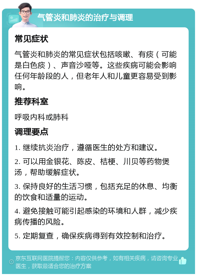 气管炎和肺炎的治疗与调理 常见症状 气管炎和肺炎的常见症状包括咳嗽、有痰（可能是白色痰）、声音沙哑等。这些疾病可能会影响任何年龄段的人，但老年人和儿童更容易受到影响。 推荐科室 呼吸内科或肺科 调理要点 1. 继续抗炎治疗，遵循医生的处方和建议。 2. 可以用金银花、陈皮、桔梗、川贝等药物煲汤，帮助缓解症状。 3. 保持良好的生活习惯，包括充足的休息、均衡的饮食和适量的运动。 4. 避免接触可能引起感染的环境和人群，减少疾病传播的风险。 5. 定期复查，确保疾病得到有效控制和治疗。