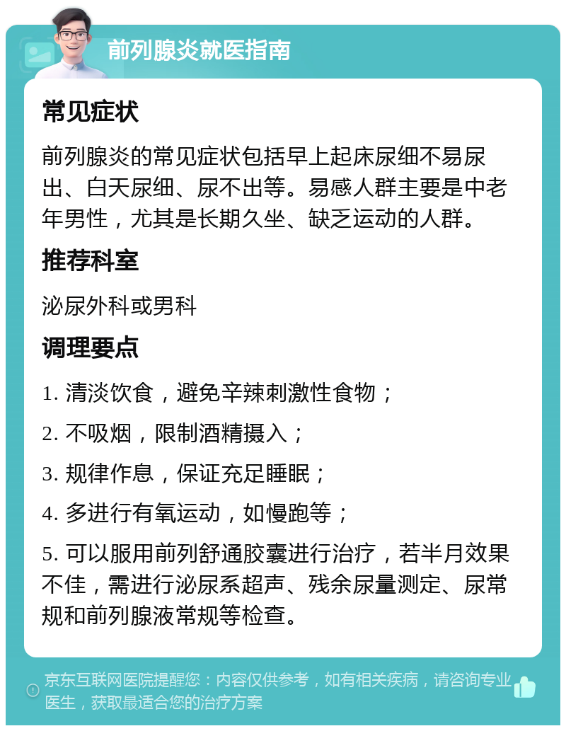 前列腺炎就医指南 常见症状 前列腺炎的常见症状包括早上起床尿细不易尿出、白天尿细、尿不出等。易感人群主要是中老年男性，尤其是长期久坐、缺乏运动的人群。 推荐科室 泌尿外科或男科 调理要点 1. 清淡饮食，避免辛辣刺激性食物； 2. 不吸烟，限制酒精摄入； 3. 规律作息，保证充足睡眠； 4. 多进行有氧运动，如慢跑等； 5. 可以服用前列舒通胶囊进行治疗，若半月效果不佳，需进行泌尿系超声、残余尿量测定、尿常规和前列腺液常规等检查。