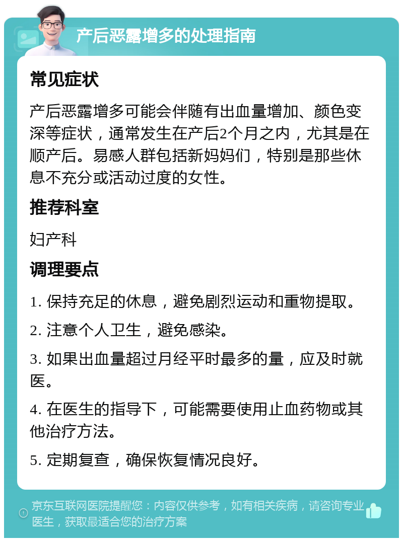 产后恶露增多的处理指南 常见症状 产后恶露增多可能会伴随有出血量增加、颜色变深等症状，通常发生在产后2个月之内，尤其是在顺产后。易感人群包括新妈妈们，特别是那些休息不充分或活动过度的女性。 推荐科室 妇产科 调理要点 1. 保持充足的休息，避免剧烈运动和重物提取。 2. 注意个人卫生，避免感染。 3. 如果出血量超过月经平时最多的量，应及时就医。 4. 在医生的指导下，可能需要使用止血药物或其他治疗方法。 5. 定期复查，确保恢复情况良好。