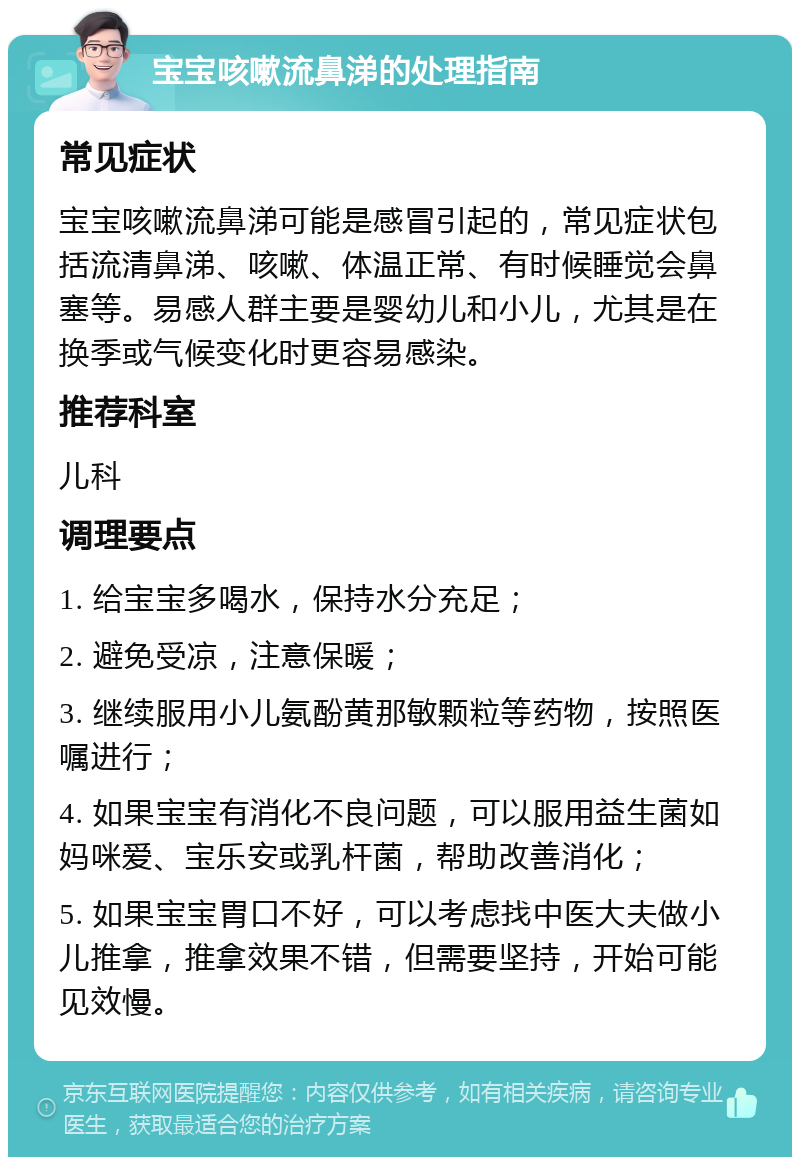 宝宝咳嗽流鼻涕的处理指南 常见症状 宝宝咳嗽流鼻涕可能是感冒引起的，常见症状包括流清鼻涕、咳嗽、体温正常、有时候睡觉会鼻塞等。易感人群主要是婴幼儿和小儿，尤其是在换季或气候变化时更容易感染。 推荐科室 儿科 调理要点 1. 给宝宝多喝水，保持水分充足； 2. 避免受凉，注意保暖； 3. 继续服用小儿氨酚黄那敏颗粒等药物，按照医嘱进行； 4. 如果宝宝有消化不良问题，可以服用益生菌如妈咪爱、宝乐安或乳杆菌，帮助改善消化； 5. 如果宝宝胃口不好，可以考虑找中医大夫做小儿推拿，推拿效果不错，但需要坚持，开始可能见效慢。