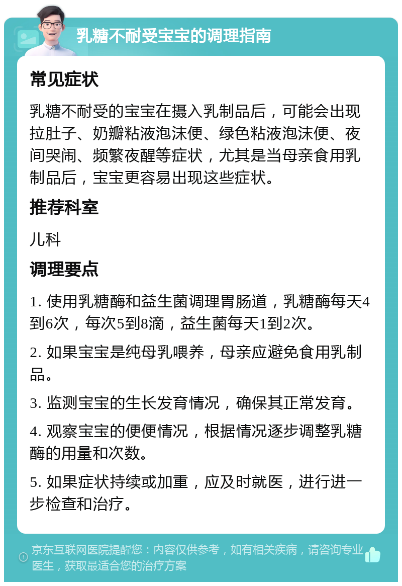 乳糖不耐受宝宝的调理指南 常见症状 乳糖不耐受的宝宝在摄入乳制品后，可能会出现拉肚子、奶瓣粘液泡沫便、绿色粘液泡沫便、夜间哭闹、频繁夜醒等症状，尤其是当母亲食用乳制品后，宝宝更容易出现这些症状。 推荐科室 儿科 调理要点 1. 使用乳糖酶和益生菌调理胃肠道，乳糖酶每天4到6次，每次5到8滴，益生菌每天1到2次。 2. 如果宝宝是纯母乳喂养，母亲应避免食用乳制品。 3. 监测宝宝的生长发育情况，确保其正常发育。 4. 观察宝宝的便便情况，根据情况逐步调整乳糖酶的用量和次数。 5. 如果症状持续或加重，应及时就医，进行进一步检查和治疗。