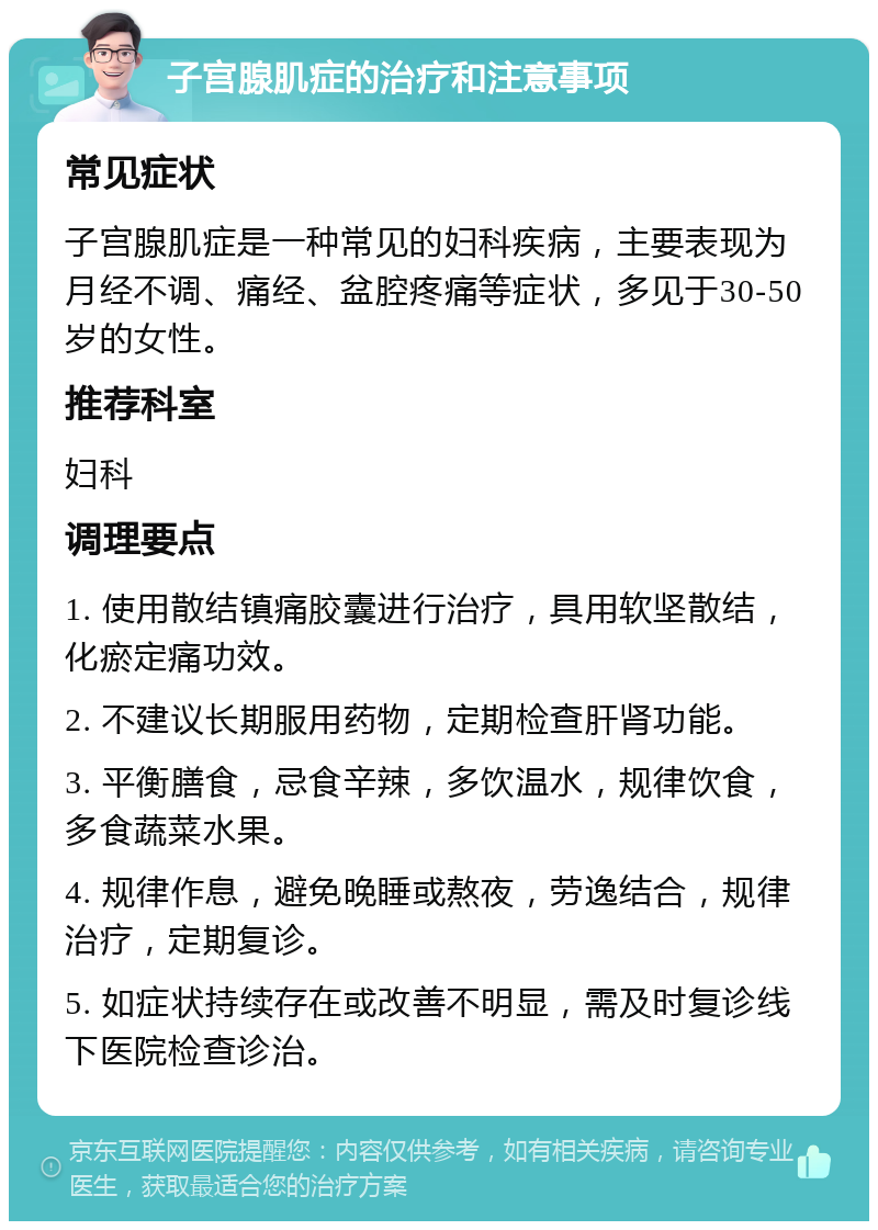 子宫腺肌症的治疗和注意事项 常见症状 子宫腺肌症是一种常见的妇科疾病，主要表现为月经不调、痛经、盆腔疼痛等症状，多见于30-50岁的女性。 推荐科室 妇科 调理要点 1. 使用散结镇痛胶囊进行治疗，具用软坚散结，化瘀定痛功效。 2. 不建议长期服用药物，定期检查肝肾功能。 3. 平衡膳食，忌食辛辣，多饮温水，规律饮食，多食蔬菜水果。 4. 规律作息，避免晚睡或熬夜，劳逸结合，规律治疗，定期复诊。 5. 如症状持续存在或改善不明显，需及时复诊线下医院检查诊治。