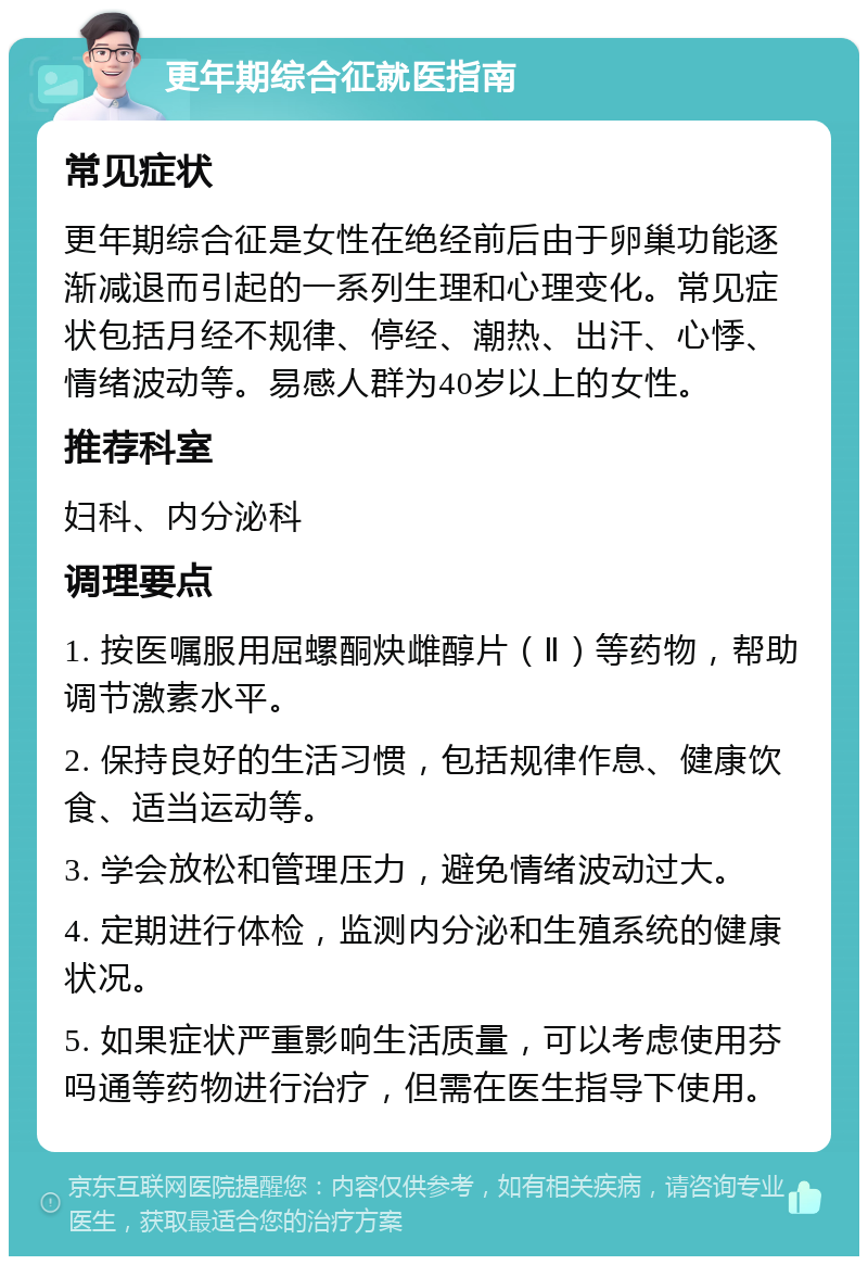 更年期综合征就医指南 常见症状 更年期综合征是女性在绝经前后由于卵巢功能逐渐减退而引起的一系列生理和心理变化。常见症状包括月经不规律、停经、潮热、出汗、心悸、情绪波动等。易感人群为40岁以上的女性。 推荐科室 妇科、内分泌科 调理要点 1. 按医嘱服用屈螺酮炔雌醇片（Ⅱ）等药物，帮助调节激素水平。 2. 保持良好的生活习惯，包括规律作息、健康饮食、适当运动等。 3. 学会放松和管理压力，避免情绪波动过大。 4. 定期进行体检，监测内分泌和生殖系统的健康状况。 5. 如果症状严重影响生活质量，可以考虑使用芬吗通等药物进行治疗，但需在医生指导下使用。