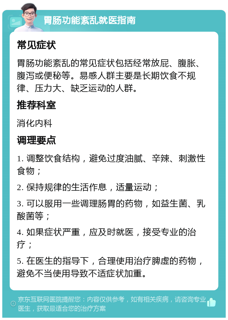 胃肠功能紊乱就医指南 常见症状 胃肠功能紊乱的常见症状包括经常放屁、腹胀、腹泻或便秘等。易感人群主要是长期饮食不规律、压力大、缺乏运动的人群。 推荐科室 消化内科 调理要点 1. 调整饮食结构，避免过度油腻、辛辣、刺激性食物； 2. 保持规律的生活作息，适量运动； 3. 可以服用一些调理肠胃的药物，如益生菌、乳酸菌等； 4. 如果症状严重，应及时就医，接受专业的治疗； 5. 在医生的指导下，合理使用治疗脾虚的药物，避免不当使用导致不适症状加重。