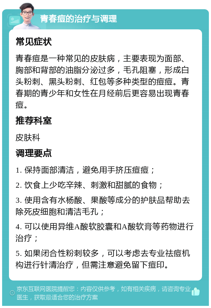 青春痘的治疗与调理 常见症状 青春痘是一种常见的皮肤病，主要表现为面部、胸部和背部的油脂分泌过多，毛孔阻塞，形成白头粉刺、黑头粉刺、红包等多种类型的痘痘。青春期的青少年和女性在月经前后更容易出现青春痘。 推荐科室 皮肤科 调理要点 1. 保持面部清洁，避免用手挤压痘痘； 2. 饮食上少吃辛辣、刺激和甜腻的食物； 3. 使用含有水杨酸、果酸等成分的护肤品帮助去除死皮细胞和清洁毛孔； 4. 可以使用异维A酸软胶囊和A酸软膏等药物进行治疗； 5. 如果闭合性粉刺较多，可以考虑去专业祛痘机构进行针清治疗，但需注意避免留下痘印。