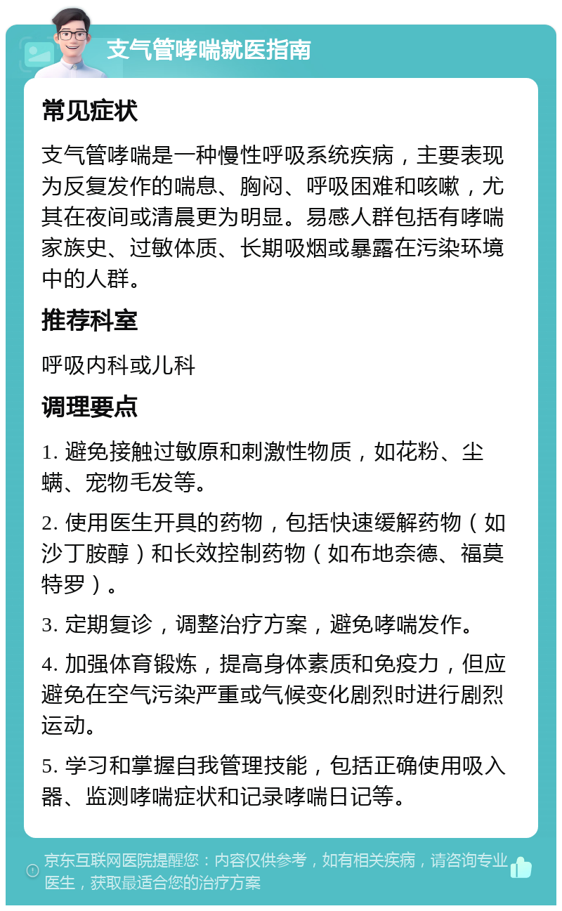 支气管哮喘就医指南 常见症状 支气管哮喘是一种慢性呼吸系统疾病，主要表现为反复发作的喘息、胸闷、呼吸困难和咳嗽，尤其在夜间或清晨更为明显。易感人群包括有哮喘家族史、过敏体质、长期吸烟或暴露在污染环境中的人群。 推荐科室 呼吸内科或儿科 调理要点 1. 避免接触过敏原和刺激性物质，如花粉、尘螨、宠物毛发等。 2. 使用医生开具的药物，包括快速缓解药物（如沙丁胺醇）和长效控制药物（如布地奈德、福莫特罗）。 3. 定期复诊，调整治疗方案，避免哮喘发作。 4. 加强体育锻炼，提高身体素质和免疫力，但应避免在空气污染严重或气候变化剧烈时进行剧烈运动。 5. 学习和掌握自我管理技能，包括正确使用吸入器、监测哮喘症状和记录哮喘日记等。