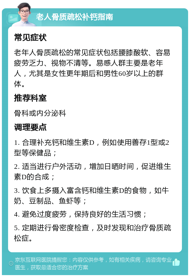 老人骨质疏松补钙指南 常见症状 老年人骨质疏松的常见症状包括腰膝酸软、容易疲劳乏力、视物不清等。易感人群主要是老年人，尤其是女性更年期后和男性60岁以上的群体。 推荐科室 骨科或内分泌科 调理要点 1. 合理补充钙和维生素D，例如使用善存1型或2型等保健品； 2. 适当进行户外活动，增加日晒时间，促进维生素D的合成； 3. 饮食上多摄入富含钙和维生素D的食物，如牛奶、豆制品、鱼虾等； 4. 避免过度疲劳，保持良好的生活习惯； 5. 定期进行骨密度检查，及时发现和治疗骨质疏松症。