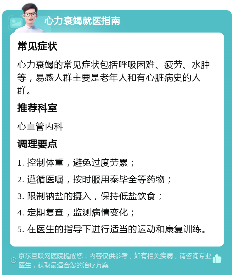 心力衰竭就医指南 常见症状 心力衰竭的常见症状包括呼吸困难、疲劳、水肿等，易感人群主要是老年人和有心脏病史的人群。 推荐科室 心血管内科 调理要点 1. 控制体重，避免过度劳累； 2. 遵循医嘱，按时服用泰毕全等药物； 3. 限制钠盐的摄入，保持低盐饮食； 4. 定期复查，监测病情变化； 5. 在医生的指导下进行适当的运动和康复训练。