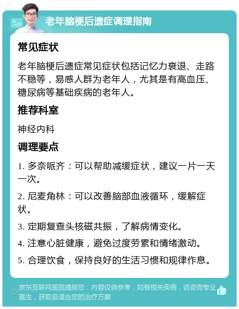 老年脑梗后遗症调理指南 常见症状 老年脑梗后遗症常见症状包括记忆力衰退、走路不稳等，易感人群为老年人，尤其是有高血压、糖尿病等基础疾病的老年人。 推荐科室 神经内科 调理要点 1. 多奈哌齐：可以帮助减缓症状，建议一片一天一次。 2. 尼麦角林：可以改善脑部血液循环，缓解症状。 3. 定期复查头核磁共振，了解病情变化。 4. 注意心脏健康，避免过度劳累和情绪激动。 5. 合理饮食，保持良好的生活习惯和规律作息。