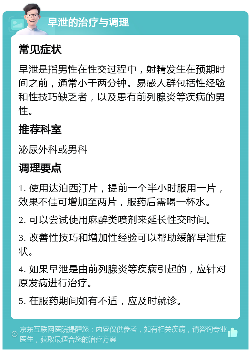 早泄的治疗与调理 常见症状 早泄是指男性在性交过程中，射精发生在预期时间之前，通常小于两分钟。易感人群包括性经验和性技巧缺乏者，以及患有前列腺炎等疾病的男性。 推荐科室 泌尿外科或男科 调理要点 1. 使用达泊西汀片，提前一个半小时服用一片，效果不佳可增加至两片，服药后需喝一杯水。 2. 可以尝试使用麻醉类喷剂来延长性交时间。 3. 改善性技巧和增加性经验可以帮助缓解早泄症状。 4. 如果早泄是由前列腺炎等疾病引起的，应针对原发病进行治疗。 5. 在服药期间如有不适，应及时就诊。