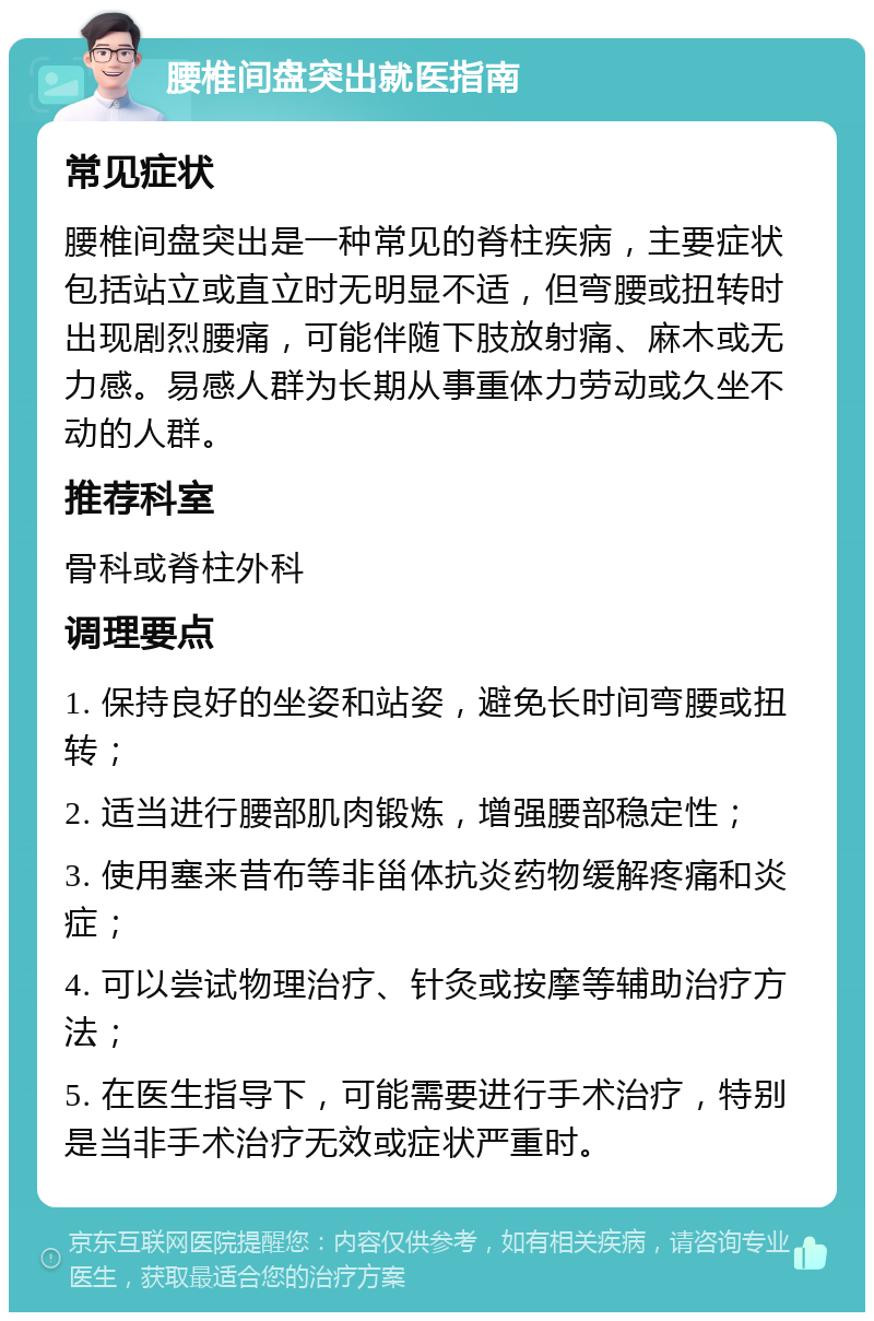 腰椎间盘突出就医指南 常见症状 腰椎间盘突出是一种常见的脊柱疾病，主要症状包括站立或直立时无明显不适，但弯腰或扭转时出现剧烈腰痛，可能伴随下肢放射痛、麻木或无力感。易感人群为长期从事重体力劳动或久坐不动的人群。 推荐科室 骨科或脊柱外科 调理要点 1. 保持良好的坐姿和站姿，避免长时间弯腰或扭转； 2. 适当进行腰部肌肉锻炼，增强腰部稳定性； 3. 使用塞来昔布等非甾体抗炎药物缓解疼痛和炎症； 4. 可以尝试物理治疗、针灸或按摩等辅助治疗方法； 5. 在医生指导下，可能需要进行手术治疗，特别是当非手术治疗无效或症状严重时。