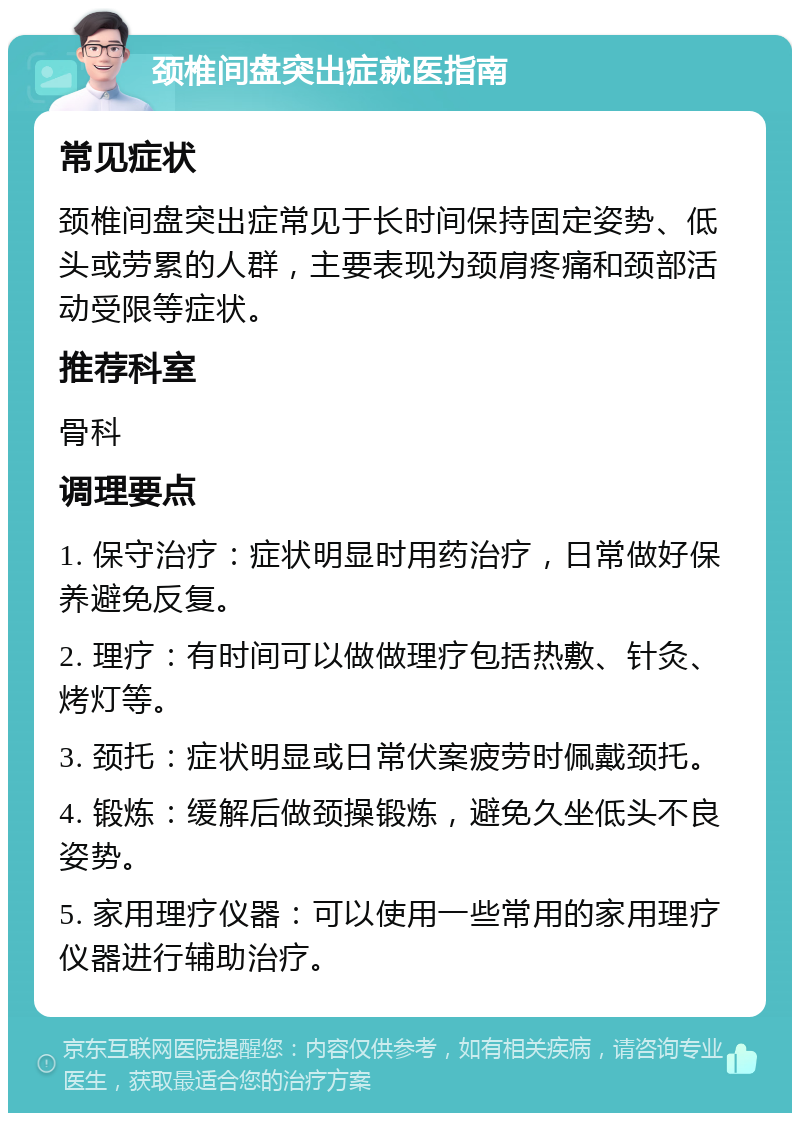 颈椎间盘突出症就医指南 常见症状 颈椎间盘突出症常见于长时间保持固定姿势、低头或劳累的人群，主要表现为颈肩疼痛和颈部活动受限等症状。 推荐科室 骨科 调理要点 1. 保守治疗：症状明显时用药治疗，日常做好保养避免反复。 2. 理疗：有时间可以做做理疗包括热敷、针灸、烤灯等。 3. 颈托：症状明显或日常伏案疲劳时佩戴颈托。 4. 锻炼：缓解后做颈操锻炼，避免久坐低头不良姿势。 5. 家用理疗仪器：可以使用一些常用的家用理疗仪器进行辅助治疗。