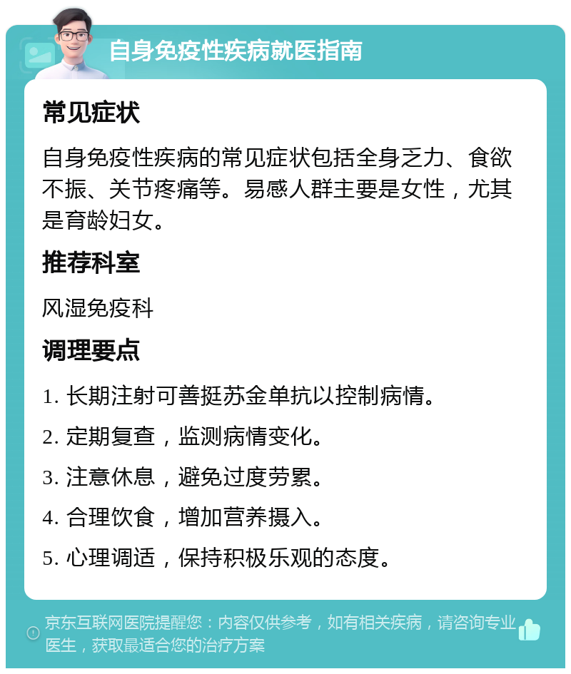 自身免疫性疾病就医指南 常见症状 自身免疫性疾病的常见症状包括全身乏力、食欲不振、关节疼痛等。易感人群主要是女性，尤其是育龄妇女。 推荐科室 风湿免疫科 调理要点 1. 长期注射可善挺苏金单抗以控制病情。 2. 定期复查，监测病情变化。 3. 注意休息，避免过度劳累。 4. 合理饮食，增加营养摄入。 5. 心理调适，保持积极乐观的态度。