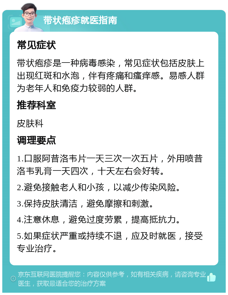 带状疱疹就医指南 常见症状 带状疱疹是一种病毒感染，常见症状包括皮肤上出现红斑和水泡，伴有疼痛和瘙痒感。易感人群为老年人和免疫力较弱的人群。 推荐科室 皮肤科 调理要点 1.口服阿昔洛韦片一天三次一次五片，外用喷昔洛韦乳膏一天四次，十天左右会好转。 2.避免接触老人和小孩，以减少传染风险。 3.保持皮肤清洁，避免摩擦和刺激。 4.注意休息，避免过度劳累，提高抵抗力。 5.如果症状严重或持续不退，应及时就医，接受专业治疗。