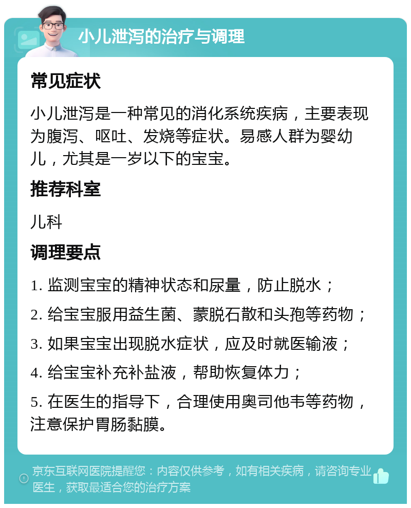 小儿泄泻的治疗与调理 常见症状 小儿泄泻是一种常见的消化系统疾病，主要表现为腹泻、呕吐、发烧等症状。易感人群为婴幼儿，尤其是一岁以下的宝宝。 推荐科室 儿科 调理要点 1. 监测宝宝的精神状态和尿量，防止脱水； 2. 给宝宝服用益生菌、蒙脱石散和头孢等药物； 3. 如果宝宝出现脱水症状，应及时就医输液； 4. 给宝宝补充补盐液，帮助恢复体力； 5. 在医生的指导下，合理使用奥司他韦等药物，注意保护胃肠黏膜。