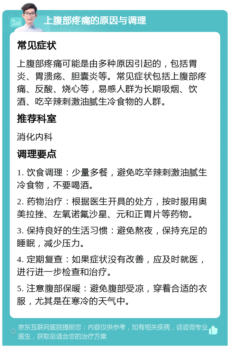 上腹部疼痛的原因与调理 常见症状 上腹部疼痛可能是由多种原因引起的，包括胃炎、胃溃疡、胆囊炎等。常见症状包括上腹部疼痛、反酸、烧心等，易感人群为长期吸烟、饮酒、吃辛辣刺激油腻生冷食物的人群。 推荐科室 消化内科 调理要点 1. 饮食调理：少量多餐，避免吃辛辣刺激油腻生冷食物，不要喝酒。 2. 药物治疗：根据医生开具的处方，按时服用奥美拉挫、左氧诺氟沙星、元和正胃片等药物。 3. 保持良好的生活习惯：避免熬夜，保持充足的睡眠，减少压力。 4. 定期复查：如果症状没有改善，应及时就医，进行进一步检查和治疗。 5. 注意腹部保暖：避免腹部受凉，穿着合适的衣服，尤其是在寒冷的天气中。