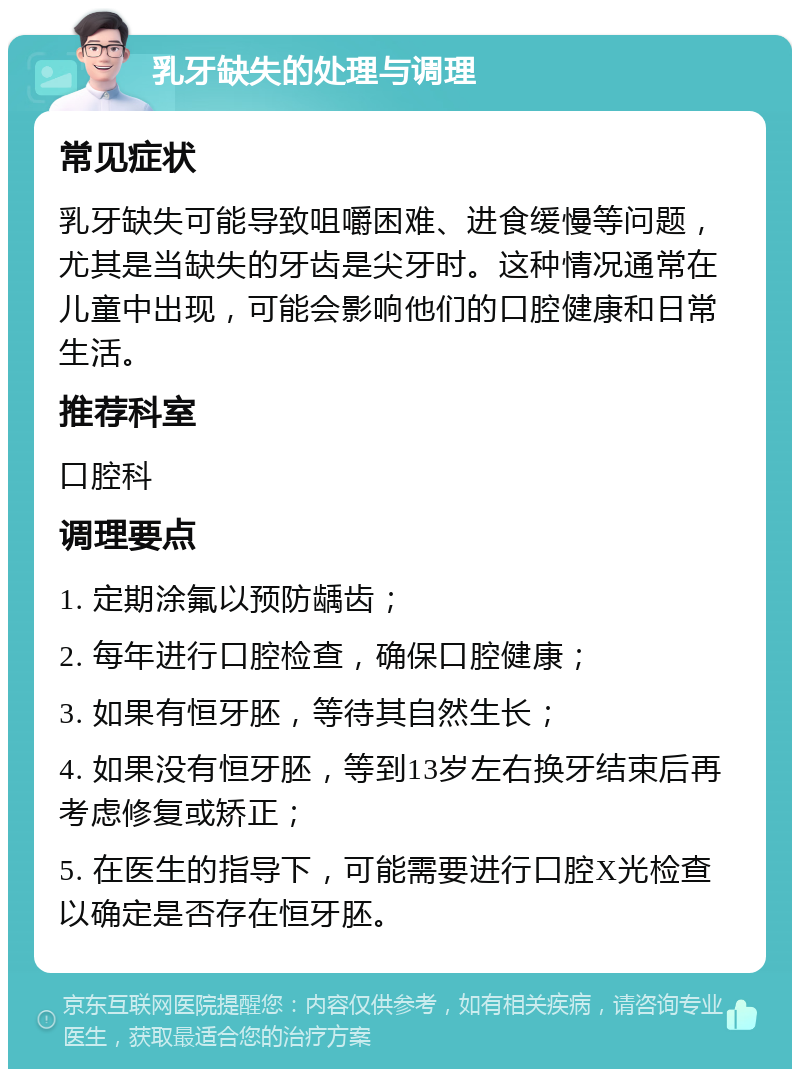 乳牙缺失的处理与调理 常见症状 乳牙缺失可能导致咀嚼困难、进食缓慢等问题，尤其是当缺失的牙齿是尖牙时。这种情况通常在儿童中出现，可能会影响他们的口腔健康和日常生活。 推荐科室 口腔科 调理要点 1. 定期涂氟以预防龋齿； 2. 每年进行口腔检查，确保口腔健康； 3. 如果有恒牙胚，等待其自然生长； 4. 如果没有恒牙胚，等到13岁左右换牙结束后再考虑修复或矫正； 5. 在医生的指导下，可能需要进行口腔X光检查以确定是否存在恒牙胚。