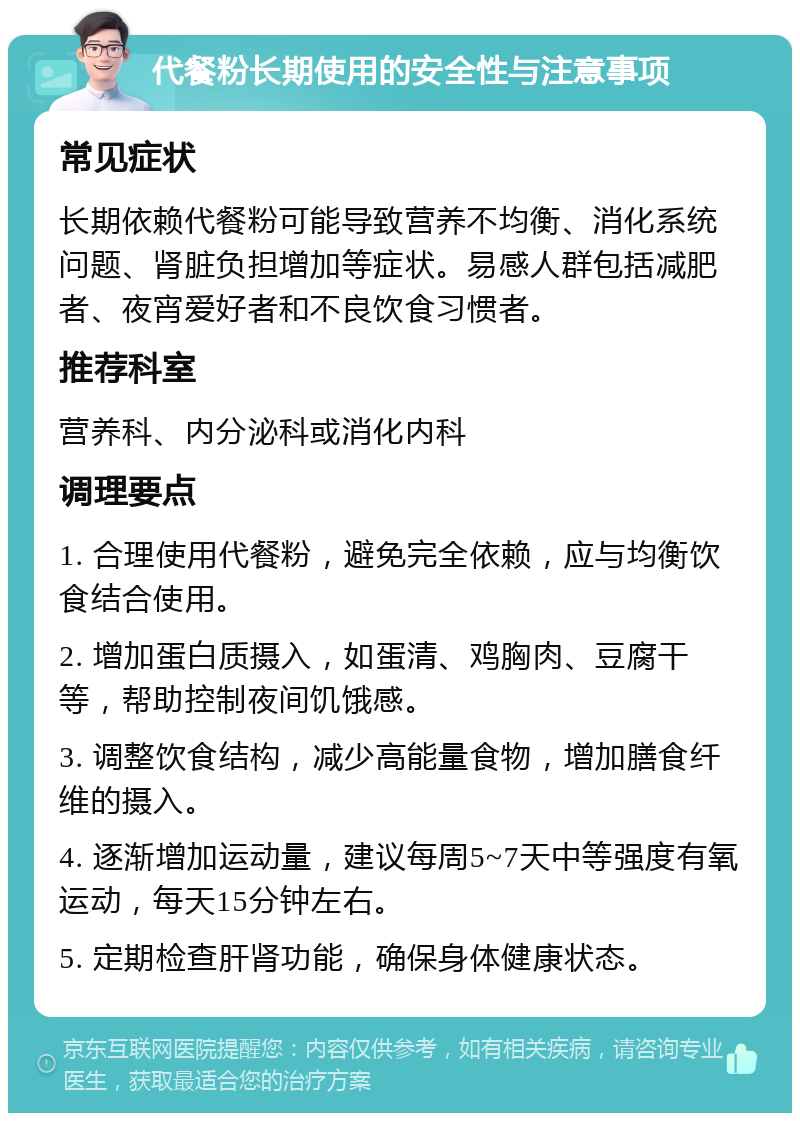 代餐粉长期使用的安全性与注意事项 常见症状 长期依赖代餐粉可能导致营养不均衡、消化系统问题、肾脏负担增加等症状。易感人群包括减肥者、夜宵爱好者和不良饮食习惯者。 推荐科室 营养科、内分泌科或消化内科 调理要点 1. 合理使用代餐粉，避免完全依赖，应与均衡饮食结合使用。 2. 增加蛋白质摄入，如蛋清、鸡胸肉、豆腐干等，帮助控制夜间饥饿感。 3. 调整饮食结构，减少高能量食物，增加膳食纤维的摄入。 4. 逐渐增加运动量，建议每周5~7天中等强度有氧运动，每天15分钟左右。 5. 定期检查肝肾功能，确保身体健康状态。