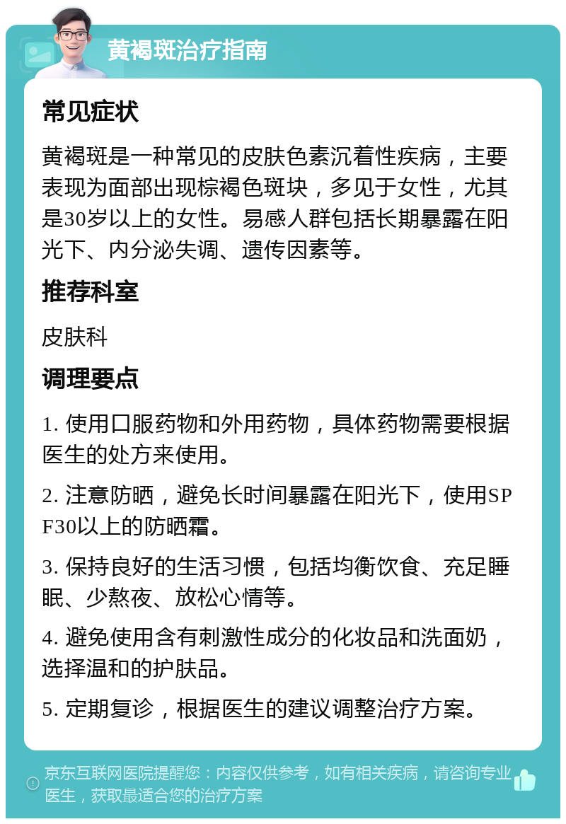 黄褐斑治疗指南 常见症状 黄褐斑是一种常见的皮肤色素沉着性疾病，主要表现为面部出现棕褐色斑块，多见于女性，尤其是30岁以上的女性。易感人群包括长期暴露在阳光下、内分泌失调、遗传因素等。 推荐科室 皮肤科 调理要点 1. 使用口服药物和外用药物，具体药物需要根据医生的处方来使用。 2. 注意防晒，避免长时间暴露在阳光下，使用SPF30以上的防晒霜。 3. 保持良好的生活习惯，包括均衡饮食、充足睡眠、少熬夜、放松心情等。 4. 避免使用含有刺激性成分的化妆品和洗面奶，选择温和的护肤品。 5. 定期复诊，根据医生的建议调整治疗方案。