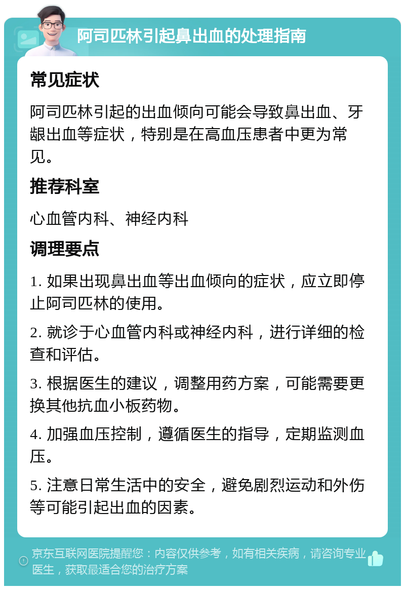 阿司匹林引起鼻出血的处理指南 常见症状 阿司匹林引起的出血倾向可能会导致鼻出血、牙龈出血等症状，特别是在高血压患者中更为常见。 推荐科室 心血管内科、神经内科 调理要点 1. 如果出现鼻出血等出血倾向的症状，应立即停止阿司匹林的使用。 2. 就诊于心血管内科或神经内科，进行详细的检查和评估。 3. 根据医生的建议，调整用药方案，可能需要更换其他抗血小板药物。 4. 加强血压控制，遵循医生的指导，定期监测血压。 5. 注意日常生活中的安全，避免剧烈运动和外伤等可能引起出血的因素。