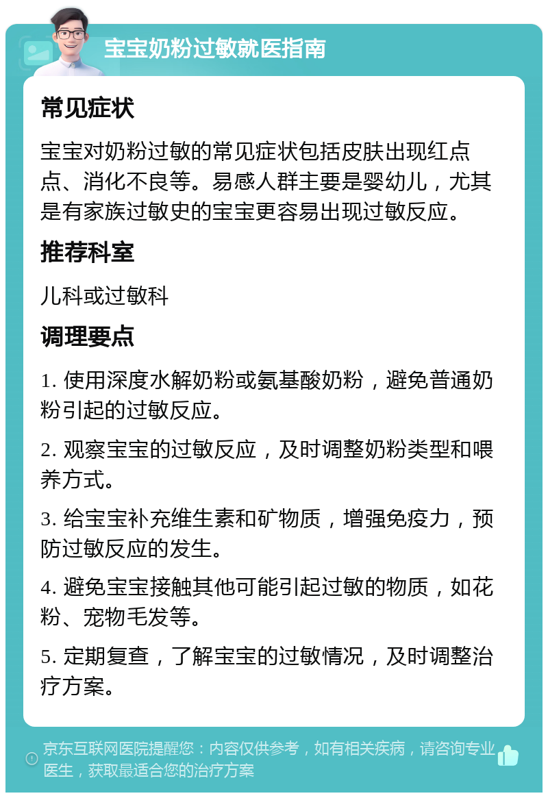 宝宝奶粉过敏就医指南 常见症状 宝宝对奶粉过敏的常见症状包括皮肤出现红点点、消化不良等。易感人群主要是婴幼儿，尤其是有家族过敏史的宝宝更容易出现过敏反应。 推荐科室 儿科或过敏科 调理要点 1. 使用深度水解奶粉或氨基酸奶粉，避免普通奶粉引起的过敏反应。 2. 观察宝宝的过敏反应，及时调整奶粉类型和喂养方式。 3. 给宝宝补充维生素和矿物质，增强免疫力，预防过敏反应的发生。 4. 避免宝宝接触其他可能引起过敏的物质，如花粉、宠物毛发等。 5. 定期复查，了解宝宝的过敏情况，及时调整治疗方案。