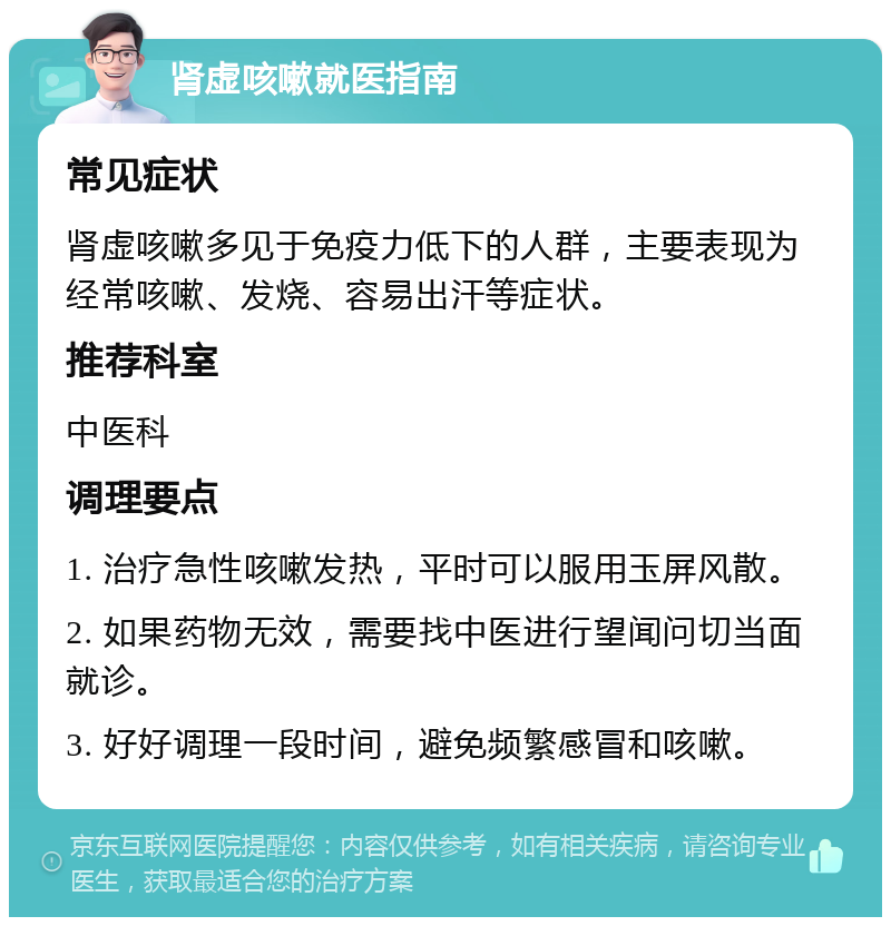 肾虚咳嗽就医指南 常见症状 肾虚咳嗽多见于免疫力低下的人群，主要表现为经常咳嗽、发烧、容易出汗等症状。 推荐科室 中医科 调理要点 1. 治疗急性咳嗽发热，平时可以服用玉屏风散。 2. 如果药物无效，需要找中医进行望闻问切当面就诊。 3. 好好调理一段时间，避免频繁感冒和咳嗽。