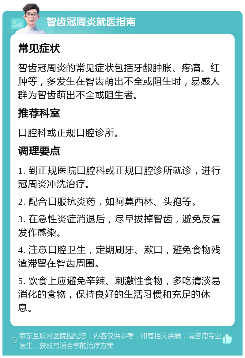 智齿冠周炎就医指南 常见症状 智齿冠周炎的常见症状包括牙龈肿胀、疼痛、红肿等，多发生在智齿萌出不全或阻生时，易感人群为智齿萌出不全或阻生者。 推荐科室 口腔科或正规口腔诊所。 调理要点 1. 到正规医院口腔科或正规口腔诊所就诊，进行冠周炎冲洗治疗。 2. 配合口服抗炎药，如阿莫西林、头孢等。 3. 在急性炎症消退后，尽早拔掉智齿，避免反复发作感染。 4. 注意口腔卫生，定期刷牙、漱口，避免食物残渣滞留在智齿周围。 5. 饮食上应避免辛辣、刺激性食物，多吃清淡易消化的食物，保持良好的生活习惯和充足的休息。