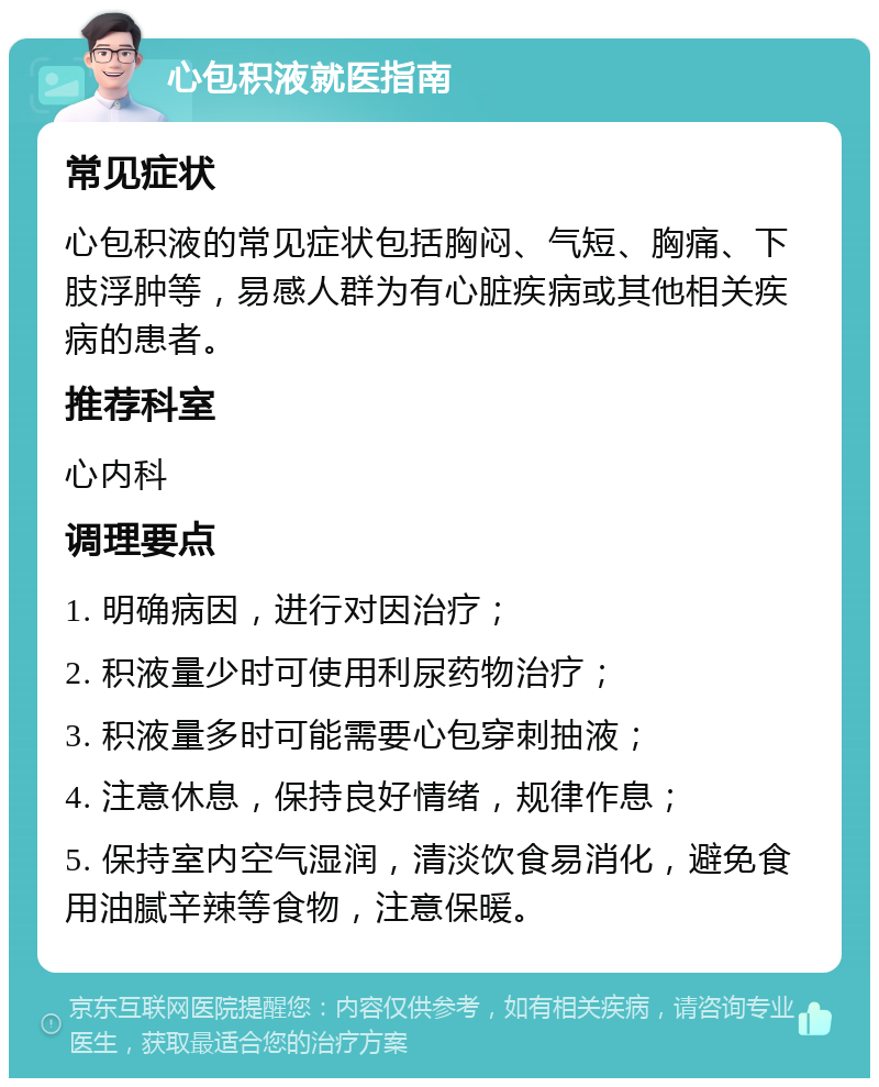 心包积液就医指南 常见症状 心包积液的常见症状包括胸闷、气短、胸痛、下肢浮肿等，易感人群为有心脏疾病或其他相关疾病的患者。 推荐科室 心内科 调理要点 1. 明确病因，进行对因治疗； 2. 积液量少时可使用利尿药物治疗； 3. 积液量多时可能需要心包穿刺抽液； 4. 注意休息，保持良好情绪，规律作息； 5. 保持室内空气湿润，清淡饮食易消化，避免食用油腻辛辣等食物，注意保暖。