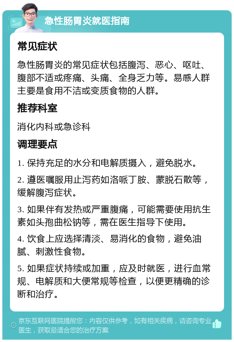 急性肠胃炎就医指南 常见症状 急性肠胃炎的常见症状包括腹泻、恶心、呕吐、腹部不适或疼痛、头痛、全身乏力等。易感人群主要是食用不洁或变质食物的人群。 推荐科室 消化内科或急诊科 调理要点 1. 保持充足的水分和电解质摄入，避免脱水。 2. 遵医嘱服用止泻药如洛哌丁胺、蒙脱石散等，缓解腹泻症状。 3. 如果伴有发热或严重腹痛，可能需要使用抗生素如头孢曲松钠等，需在医生指导下使用。 4. 饮食上应选择清淡、易消化的食物，避免油腻、刺激性食物。 5. 如果症状持续或加重，应及时就医，进行血常规、电解质和大便常规等检查，以便更精确的诊断和治疗。