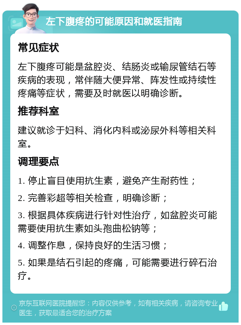 左下腹疼的可能原因和就医指南 常见症状 左下腹疼可能是盆腔炎、结肠炎或输尿管结石等疾病的表现，常伴随大便异常、阵发性或持续性疼痛等症状，需要及时就医以明确诊断。 推荐科室 建议就诊于妇科、消化内科或泌尿外科等相关科室。 调理要点 1. 停止盲目使用抗生素，避免产生耐药性； 2. 完善彩超等相关检查，明确诊断； 3. 根据具体疾病进行针对性治疗，如盆腔炎可能需要使用抗生素如头孢曲松钠等； 4. 调整作息，保持良好的生活习惯； 5. 如果是结石引起的疼痛，可能需要进行碎石治疗。