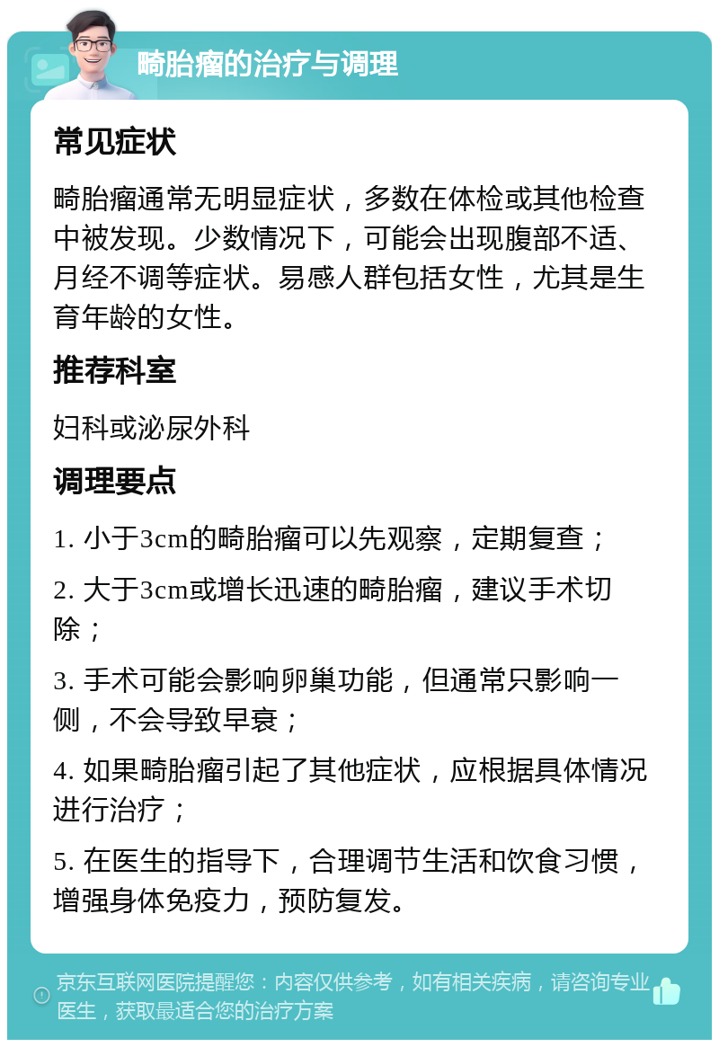 畸胎瘤的治疗与调理 常见症状 畸胎瘤通常无明显症状，多数在体检或其他检查中被发现。少数情况下，可能会出现腹部不适、月经不调等症状。易感人群包括女性，尤其是生育年龄的女性。 推荐科室 妇科或泌尿外科 调理要点 1. 小于3cm的畸胎瘤可以先观察，定期复查； 2. 大于3cm或增长迅速的畸胎瘤，建议手术切除； 3. 手术可能会影响卵巢功能，但通常只影响一侧，不会导致早衰； 4. 如果畸胎瘤引起了其他症状，应根据具体情况进行治疗； 5. 在医生的指导下，合理调节生活和饮食习惯，增强身体免疫力，预防复发。