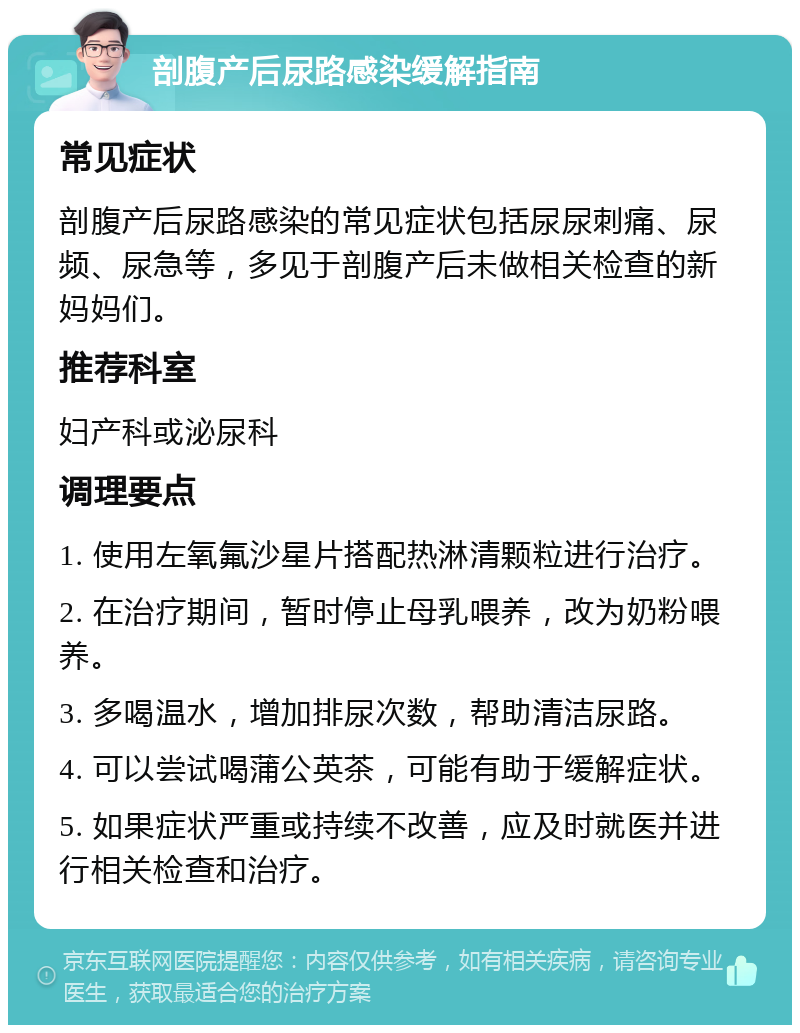 剖腹产后尿路感染缓解指南 常见症状 剖腹产后尿路感染的常见症状包括尿尿刺痛、尿频、尿急等，多见于剖腹产后未做相关检查的新妈妈们。 推荐科室 妇产科或泌尿科 调理要点 1. 使用左氧氟沙星片搭配热淋清颗粒进行治疗。 2. 在治疗期间，暂时停止母乳喂养，改为奶粉喂养。 3. 多喝温水，增加排尿次数，帮助清洁尿路。 4. 可以尝试喝蒲公英茶，可能有助于缓解症状。 5. 如果症状严重或持续不改善，应及时就医并进行相关检查和治疗。